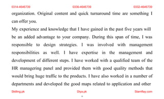 Skilling.pk Diya.pk
10
Stamflay.com
organization. Original content and quick turnaround time are something I
can offer you.
My experience and knowledge that I have gained in the past five years will
be an added advantage to your company. During this span of time, I was
responsible to design strategies. I was involved with management
responsibilities as well. I have expertise in the management and
development of different steps. I have worked with a qualified team of the
HR managering panel and provided them with good quality methods that
would bring huge traffic to the products. I have also worked in a number of
departments and developed the good maps related to application and other
0314-4646739 0336-4646739 0332-4646739
 