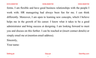 Skilling.pk Diya.pk
11
Stamflay.com
0314-4646739 0336-4646739 0332-4646739
forms. I am flexible and have good business relationships with the people I
work with. HR managering had always been fun for me. I can think
differently. Moreover, I am open to learning new concepts, which I believe
helps me in the growth of his career. I know what it takes to be a good
administrator and bring success at designing. I am looking forward to meet
you and discuss on this further. I can be reached at (insert contact details) or
simply email me at (mention email address).
Sincerely,
Your name:
 