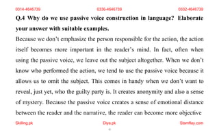Skilling.pk Diya.pk
12
Stamflay.com
Q.4 Why do we use passive voice construction in language? Elaborate
your answer with suitable examples.
Because we don’t emphasize the person responsible for the action, the action
itself becomes more important in the reader’s mind. In fact, often when
using the passive voice, we leave out the subject altogether. When we don’t
know who performed the action, we tend to use the passive voice because it
allows us to omit the subject. This comes in handy when we don’t want to
reveal, just yet, who the guilty party is. It creates anonymity and also a sense
of mystery. Because the passive voice creates a sense of emotional distance
between the reader and the narrative, the reader can become more objective
0314-4646739 0336-4646739 0332-4646739
 