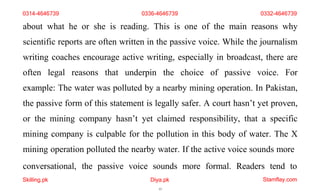 conversational,
Skilling.pk
the passive voice sounds
Diya.pk
13
more formal. Readers tend to
Stamflay.com
0314-4646739 0336-4646739 0332-4646739
about what he or she is reading. This is one of the main reasons why
scientific reports are often written in the passive voice. While the journalism
writing coaches encourage active writing, especially in broadcast, there are
often legal reasons that underpin the choice of passive voice. For
example: The water was polluted by a nearby mining operation. In Pakistan,
the passive form of this statement is legally safer. A court hasn’t yet proven,
or the mining company hasn’t yet claimed responsibility, that a specific
mining company is culpable for the pollution in this body of water. The X
mining operation polluted the nearby water. If the active voice sounds more
 
