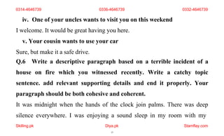 Skilling.pk Diya.pk
15
Stamflay.com
iv. One of your uncles wants to visit you on this weekend
I welcome. It would be great having you here.
v. Your cousin wants to use your car
Sure, but make it a safe drive.
Q.6 Write a descriptive paragraph based on a terrible incident of a
house on fire which you witnessed recently. Write a catchy topic
sentence. add relevant supporting details and end it properly. Your
paragraph should be both cohesive and coherent.
It was midnight when the hands of the clock join palms. There was deep
silence everywhere. I was enjoying a sound sleep in my room with my
0314-4646739 0336-4646739 0332-4646739
 