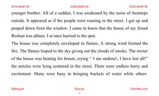 Skilling.pk Diya.pk
16
Stamflay.com
younger brother. All of a sudden, I was awakened by the noise of footsteps
outside. It appeared as if the people were running in the street. I got up and
peeped down from the window. I came to know that the house of my friend
Roshan was ablaze. I at once hurried to the spot.
The house was completely enveloped in flames. A strong wind formed the
fire. The flames leaped to the sky giving out the clouds of smoke. The owner
of the house was beating his breast, crying “ I am undone!, I have lost all!”
the articles were lying scattered in the street. There were endless hurry and
excitement. Many were busy in bringing buckets of water while others
0314-4646739 0336-4646739 0332-4646739
 