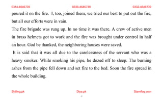 Skilling.pk Diya.pk
17
Stamflay.com
poured it on the fire. I, too, joined them, we tried our best to put out the fire,
but all our efforts were in vain.
The fire brigade was rung up. In no time it was there. A crew of active men
in brass helmets got to work and the fire was brought under control in half
an hour. God be thanked, the neighboring houses were saved.
It is said that it was all due to the carelessness of the servant who was a
heavy smoker. While smoking his pipe, he dozed off to sleep. The burning
ashes from the pipe fell down and set fire to the bed. Soon the fire spread in
the whole building.
0314-4646739 0336-4646739 0332-4646739
 