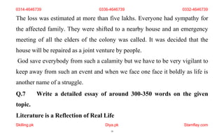 Skilling.pk Diya.pk
18
Stamflay.com
The loss was estimated at more than five lakhs. Everyone had sympathy for
the affected family. They were shifted to a nearby house and an emergency
meeting of all the elders of the colony was called. It was decided that the
house will be repaired as a joint venture by people.
God save everybody from such a calamity but we have to be very vigilant to
keep away from such an event and when we face one face it boldly as life is
another name of a struggle.
Q.7 Write a detailed essay of around 300-350 words on the given
topic.
Literature is a Reflection of Real Life
0314-4646739 0336-4646739 0332-4646739
 