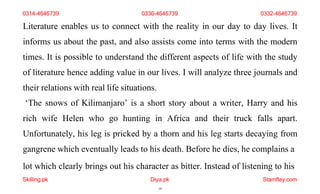lot which clearly brings out his character as bitter. Instead of listening to his
Skilling.pk Diya.pk
19
Stamflay.com
Literature enables us to connect with the reality in our day to day lives. It
informs us about the past, and also assists come into terms with the modern
times. It is possible to understand the different aspects of life with the study
of literature hence adding value in our lives. I will analyze three journals and
their relations with real life situations.
‘The snows of Kilimanjaro’ is a short story about a writer, Harry and his
rich wife Helen who go hunting in Africa and their truck falls apart.
Unfortunately, his leg is pricked by a thorn and his leg starts decaying from
gangrene which eventually leads to his death. Before he dies, he complains a
0314-4646739 0336-4646739 0332-4646739
 