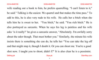 shot now. I taught you to shoot, didn't I?" It is also clear he is a pessimist.
Skilling.pk Diya.pk
20
Stamflay.com
0314-4646739 0336-4646739 0332-4646739
wife reading out a book to him, he prefers quarrelling. “I can't listen to it,"
he said." Talking is the easiest. We quarrel and that makes the time pass." To
add to this, he is also very rude to his wife. He calls her a bitch when she
tells him he is sweet to her. “You bitch," he said. "You rich bitch.” He is
also portrayed as sarcastic. When he says his leg is painless and his wife
asks ‘is it really?’ he gives a sarcastic answer, “Absolutely. I'm awfully sorry
about the odor though. That must bother you.” Similarly, the minute his wife
insists there is something she can do, he tells her “You can take the leg off
and that might stop it, though I doubt it. Or you can shoot me. You're a good
 