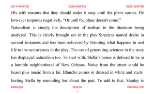 hurting Stella by reminding her about the past. To add to that, Stanley is
Skilling.pk Diya.pk
21
Stamflay.com
His wife reasons that they should make it easy until the plane comes. He
however responds negatively, “Or until the plane doesn't come.”
Naturalism is simply the description of realism in the literature being
analyzed. This is clearly brought out in the play Streetcar named desire in
several instances and has been achieved by blending what happens in real
life to the occurrences in the play. The use of generating sciences in the story
has displayed naturalism too. To start with, Stella’s house is defined to be in
a humble neighborhood of New Orleans. Noise from the street could be
heard plus music from a far. Blanche comes in dressed in white and starts
0314-4646739 0336-4646739 0332-4646739
 