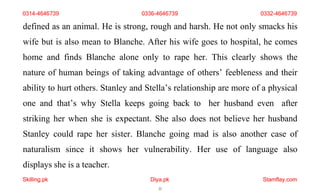 Skilling.pk Diya.pk
22
Stamflay.com
0314-4646739 0336-4646739 0332-4646739
defined as an animal. He is strong, rough and harsh. He not only smacks his
wife but is also mean to Blanche. After his wife goes to hospital, he comes
home and finds Blanche alone only to rape her. This clearly shows the
nature of human beings of taking advantage of others’ feebleness and their
ability to hurt others. Stanley and Stella’s relationship are more of a physical
one and that’s why Stella keeps going back to her husband even after
striking her when she is expectant. She also does not believe her husband
Stanley could rape her sister. Blanche going mad is also another case of
naturalism since it shows her vulnerability. Her use of language also
displays she is a teacher.
 