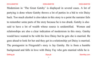 Skilling.pk Diya.pk
23
Stamflay.com
Modernism in ‘The Great Gatsby’ is displayed in several cases. A lot of
partying is done where Gatsby throws a lot of parties in a bid to win Daisy
back. Too much alcohol is also taken in this story to a point the narrator fails
to remember some parts of the story because he is too drunk. Gatsby is also
said to have a lot of wealth whose source is unidentified. Women and
relationships are also a clear indication of modernism in this story. Gatsby
would have wanted to be with his love Daisy but he gets she is married. He
goes ahead to look for her and they get in a relationship yet Daisy is married.
The protagonist in Fitzgerald’s story is Jay Gatsby. He is from a humble
background and falls in love with Daisy Fay who gets married while he is
0314-4646739 0336-4646739 0332-4646739
 
