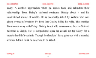 Skilling.pk Diya.pk
24
Stamflay.com
0314-4646739 0336-4646739 0332-4646739
away. A conflict approaches when he comes back and rekindles their
relationship. Tom, Daisy’s husband confronts Gatsby about it and his
unidentified source of wealth. He is eventually killed by Wilson who was
given wrong information by Tom that Gatsby killed his wife. This enables
Tom to run away with Daisy. Gatsby is not able to overcome the conflict and
becomes a victim. He is sympathetic since he covers up for Daisy for a
murder he didn’t commit. Though he shouldn’t have gone out with a married
woman, I don’t think he deserved to be killed.
 