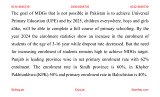 Skilling.pk Diya.pk
3
Stamflay.com
0314-4646739 0336-4646739 0332-4646739
The goal of MDGs that is not possible in Pakistan is to achieve Universal
Primary Education (UPE) and by 2025, children everywhere, boys and girls
alike, will be able to complete a full course of primary schooling. By the
year 2024 the enrolment statistics show an increase in the enrolment of
students of the age of 3-16 year while dropout rate decreased. But the need
for increasing enrolment of students remains high to achieve MDGs target.
Punjab is leading province wise in net primary enrolment rate with 62%
enrolment. The enrolment rate in Sindh province is 60%, in Khyber
Pakhtunkhwa (KPK) 50% and primary enrolment rate in Balochistan is 40%.
 