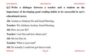 Skilling.pk Diya.pk
5
Stamflay.com
Q.2 Write a dialogue between a teacher and a student on the
importance of developing good reading habits to be successful in one’s
educational career.
Ali: Asslam-o-Alaikum Sir and Good Morning.
Teacher: Wa Alaikum Asslam, Good Morning.
Ali: How are you Sir?
Teacher: I am fine and how about you?
Ali: Me too fine sir.
Teacher: What is your read?
Ali: Sir actually I could not get time to read.
0314-4646739 0336-4646739 0332-4646739
 