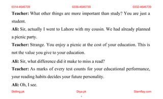 Skilling.pk Diya.pk
6
Stamflay.com
Teacher: What other things are more important than study? You are just a
student.
Ali: Sir, actually I went to Lahore with my cousin. We had already planned
a picnic party.
Teacher: Strange. You enjoy a picnic at the cost of your education. This is
not the value you give to your education.
Ali: Sir, what difference did it make to miss a read?
Teacher: As marks of every test counts for your educational performance,
your reading habits decides your future personality.
Ali: Oh, I see.
0314-4646739 0336-4646739 0332-4646739
 