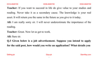 Skilling.pk Diya.pk
7
Stamflay.com
Teacher: If you want to succeed in life do give value to your studies and
reading. Never take it as a secondary cause. The knowledge is your real
asset. It will return you the same in the future as you give to it today.
Ali: I am really sorry sir. I will never underestimate the importance of the
reading.
Teacher: Great. Now let us get to work.
Ali: Sure sir.
Q.3 Given below is a job advertisement. Suppose you intend to apply
for the said post, how would you write an application? What details you
0314-4646739 0336-4646739 0332-4646739
 