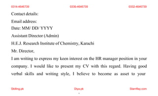 Skilling.pk Diya.pk
9
Stamflay.com
Contact details:
Email address:
Date: MM/ DD/ YYYY
Assistant Director (Admin)
H.E.J. Research Institute of Chemistry, Karachi
Mr. Director,
I am writing to express my keen interest on the HR manager position in your
company. I would like to present my CV with this regard. Having good
verbal skills and writing style, I believe to become as asset to your
0314-4646739 0336-4646739 0332-4646739
 