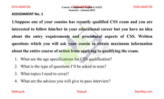 ASSIGNMENT No. 1
1.Suppose one of your cousins has recently qualified CSS exam and you are
interested to follow him/her in your educational career but you have no idea
about the entry requirements and procedural aspects of CSS. Written
questions which you will ask your cousin to obtain maximum information
about the entire course of action from applying to qualifying the exam.
1. What are the age specifications for CSS qualification?
2. What is the type of questions I’ll be asked in tests?
3. What topics I need to cover?
4. What are the advices you will give to pass interview?
Course: C0
om
33
p6
ul
-s
4
o6
ry
4E
67
ng
3l9
ish-I (1423)
Semester: Autumn,2022
Skilling.pk Diya
1 .pk Stamflay.com
0314-4646739 0332-4646739
 