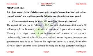 Course:
0
C
3
om
3p
6
u-
ls
4
or
6
y4
E6
ng
7
lis
3
h9
-II (1424)
Semester: Autumn, 2022
ASSIGNMENT No. 1
Q.1 Read pages 1-14 carefully (the content is related to ‘academic writing’ and various
types of ‘essays’) and briefly answer the following questions (in your own words).
a) Write an academic essay (of about 250 words) on ‘Illiteracy in Pakistan’.
The current literacy rate in Pakistan is 62.3 per cent which means that around 90
million people in the country cannot read and write. It goes without saying that
illiteracy is a major cause of unemployment and poverty in the country.
Unfortunately, ‘education for all’ has been rendered a mere slogan as the successive
governments have failed to focus on this important sector. As a result, the number
of out-of-school children in the country is rising and rising, currently standing at
0314-4646739
Skilling.pk Diya
1 .pk Stamflay.com
0332-4646739
 