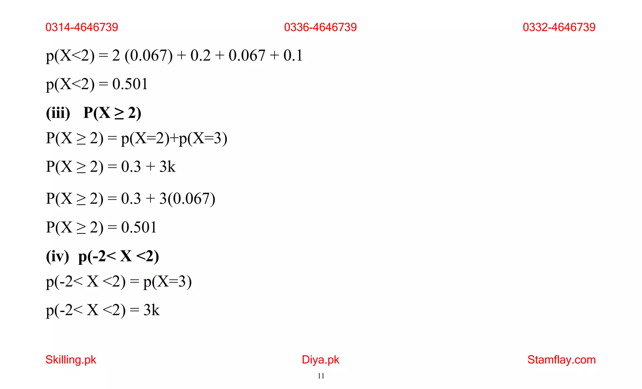 Skilling.pk Diya.pk
11
Stamflay.com
p(X<2) = 2 (0.067) + 0.2 + 0.067 + 0.1
p(X<2) = 0.501
(iii) P(X ≥ 2)
P(X ≥ 2) = p(X=2)+p(X=3)
P(X ≥ 2) = 0.3 + 3k
P(X ≥ 2) = 0.3 + 3(0.067)
P(X ≥ 2) = 0.501
(iv) p(-2< X <2)
p(-2< X <2) = p(X=3)
p(-2< X <2) = 3k
0314-4646739 0336-4646739 0332-4646739
 