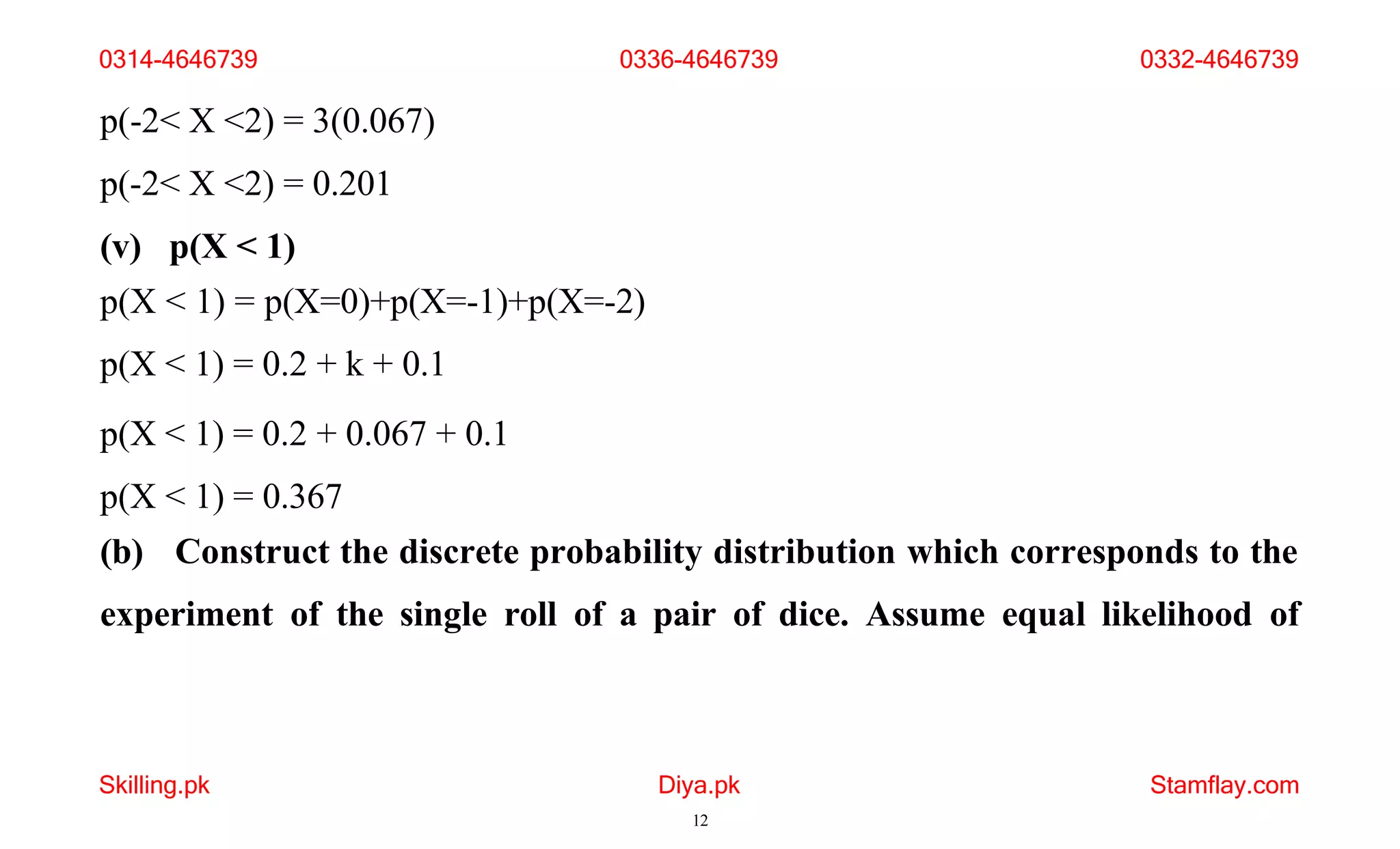 Skilling.pk Diya.pk
12
Stamflay.com
p(-2< X <2) = 3(0.067)
p(-2< X <2) = 0.201
(v) p(X < 1)
p(X < 1) = p(X=0)+p(X=-1)+p(X=-2)
p(X < 1) = 0.2 + k + 0.1
p(X < 1) = 0.2 + 0.067 + 0.1
p(X < 1) = 0.367
(b) Construct the discrete probability distribution which corresponds to the
experiment of the single roll of a pair of dice. Assume equal likelihood of
0314-4646739 0336-4646739 0332-4646739
 