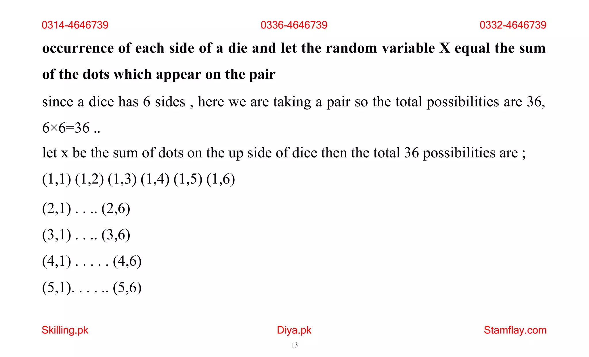 Skilling.pk Diya.pk
13
Stamflay.com
occurrence of each side of a die and let the random variable X equal the sum
of the dots which appear on the pair
since a dice has 6 sides , here we are taking a pair so the total possibilities are 36,
6×6=36 ..
let x be the sum of dots on the up side of dice then the total 36 possibilities are ;
(1,1) (1,2) (1,3) (1,4) (1,5) (1,6)
(2,1) . . .. (2,6)
(3,1) . . .. (3,6)
(4,1) . . . . . (4,6)
(5,1). . . . .. (5,6)
0314-4646739 0336-4646739 0332-4646739
 