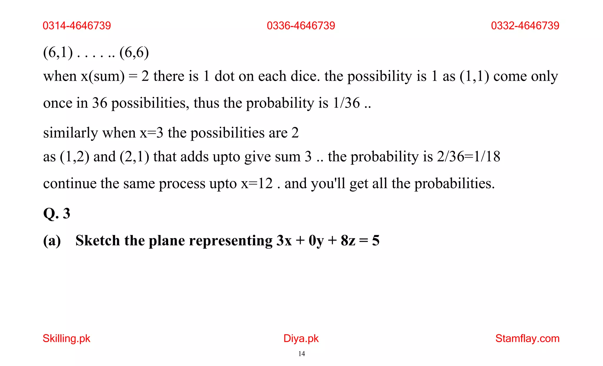 Skilling.pk Diya.pk
14
Stamflay.com
(6,1) . . . . .. (6,6)
when x(sum) = 2 there is 1 dot on each dice. the possibility is 1 as (1,1) come only
once in 36 possibilities, thus the probability is 1/36 ..
similarly when x=3 the possibilities are 2
as (1,2) and (2,1) that adds upto give sum 3 .. the probability is 2/36=1/18
continue the same process upto x=12 . and you'll get all the probabilities.
Q. 3
(a) Sketch the plane representing 3x + 0y + 8z = 5
0314-4646739 0336-4646739 0332-4646739
 