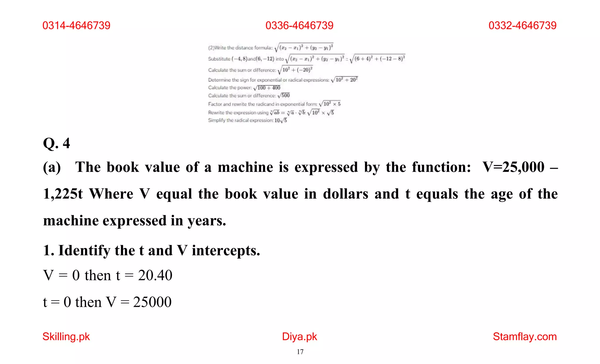 Q. 4
(a) The book value of a machine is expressed by the function: V=25,000 –
1,225t Where V equal the book value in dollars and t equals the age of the
machine expressed in years.
1. Identify the t and V intercepts.
V = 0 then t = 20.40
t = 0 then V = 25000
Skilling.pk Diya.pk
17
Stamflay.com
0314-4646739 0336-4646739 0332-4646739
 
