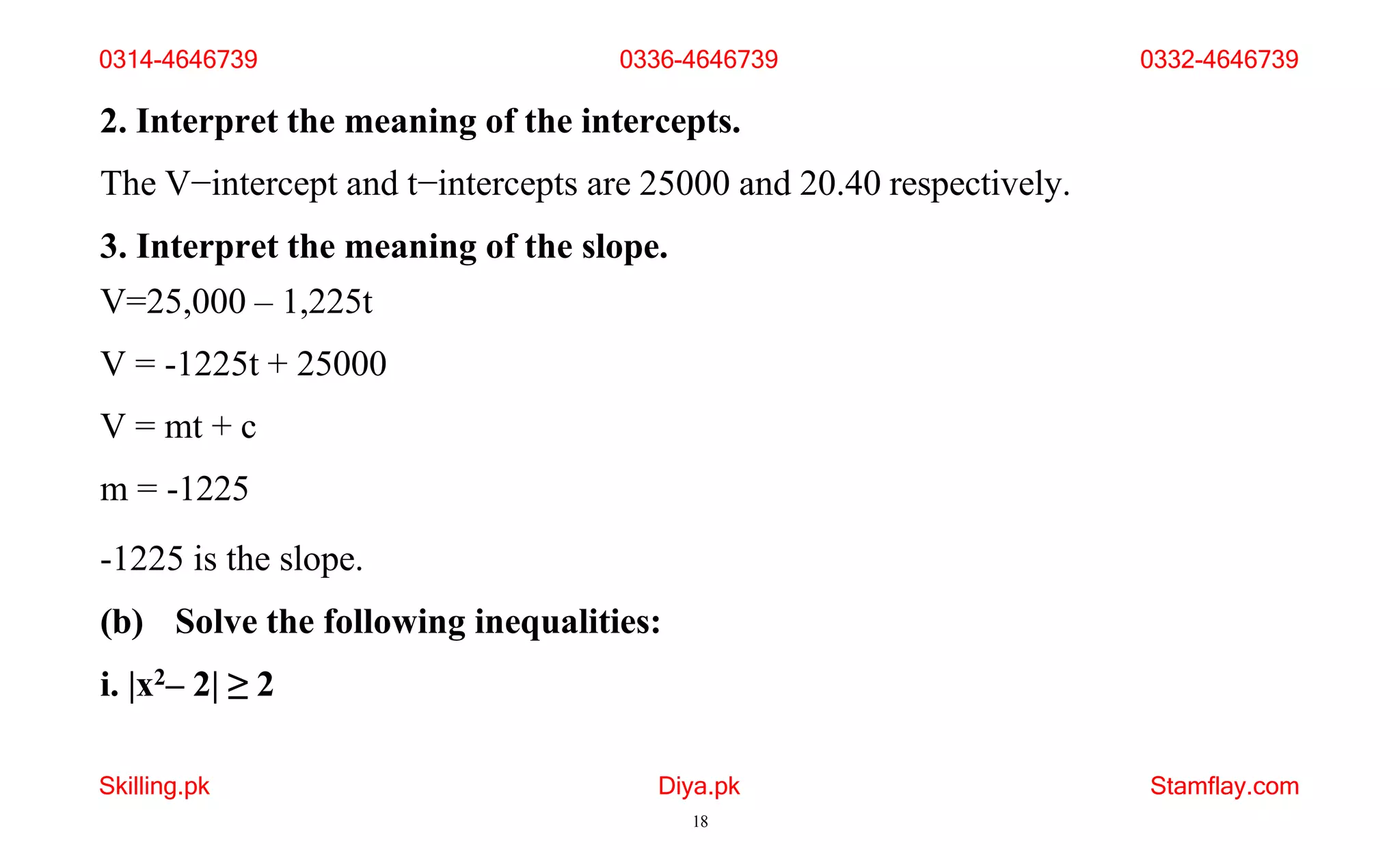 Skilling.pk Diya.pk
18
Stamflay.com
2. Interpret the meaning of the intercepts.
The V−intercept and t−intercepts are 25000 and 20.40 respectively.
3. Interpret the meaning of the slope.
V=25,000 – 1,225t
V = -1225t + 25000
V = mt + c
m = -1225
-1225 is the slope.
(b) Solve the following inequalities:
i. |x2– 2| ≥ 2
0314-4646739 0336-4646739 0332-4646739
 
