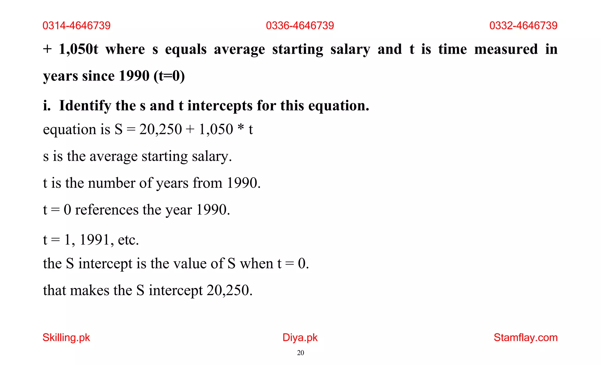 Skilling.pk Diya.pk
20
Stamflay.com
+ 1,050t where s equals average starting salary and t is time measured in
years since 1990 (t=0)
i. Identify the s and t intercepts for this equation.
equation is S = 20,250 + 1,050 * t
s is the average starting salary.
t is the number of years from 1990.
t = 0 references the year 1990.
t = 1, 1991, etc.
the S intercept is the value of S when t = 0.
that makes the S intercept 20,250.
0314-4646739 0336-4646739 0332-4646739
 