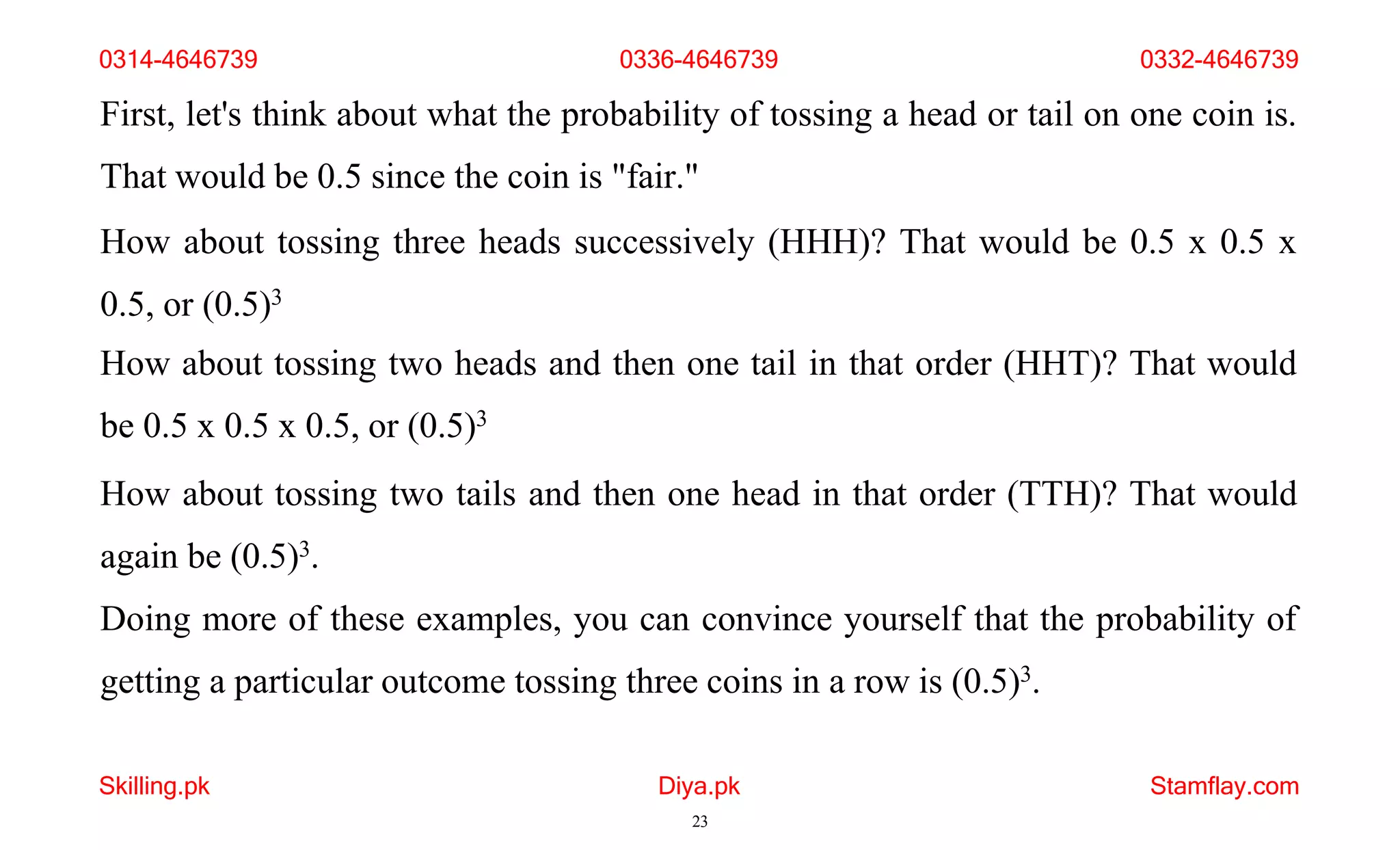 Skilling.pk Diya.pk
23
Stamflay.com
First, let's think about what the probability of tossing a head or tail on one coin is.
That would be 0.5 since the coin is "fair."
How about tossing three heads successively (HHH)? That would be 0.5 x 0.5 x
0.5, or (0.5)3
How about tossing two heads and then one tail in that order (HHT)? That would
be 0.5 x 0.5 x 0.5, or (0.5)3
How about tossing two tails and then one head in that order (TTH)? That would
again be (0.5)3.
Doing more of these examples, you can convince yourself that the probability of
getting a particular outcome tossing three coins in a row is (0.5)3.
0314-4646739 0336-4646739 0332-4646739
 