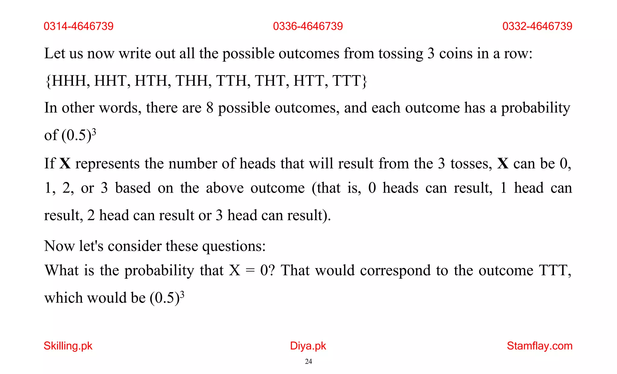 Skilling.pk Diya.pk
24
Stamflay.com
Let us now write out all the possible outcomes from tossing 3 coins in a row:
{HHH, HHT, HTH, THH, TTH, THT, HTT, TTT}
In other words, there are 8 possible outcomes, and each outcome has a probability
of (0.5)3
If X represents the number of heads that will result from the 3 tosses, X can be 0,
1, 2, or 3 based on the above outcome (that is, 0 heads can result, 1 head can
result, 2 head can result or 3 head can result).
Now let's consider these questions:
What is the probability that X = 0? That would correspond to the outcome TTT,
which would be (0.5)3
0314-4646739 0336-4646739 0332-4646739
 