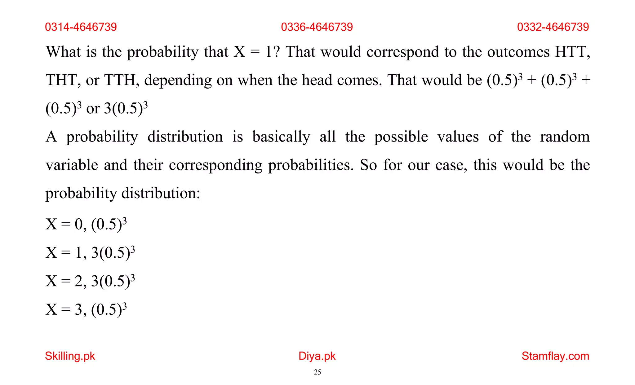 Skilling.pk Diya.pk
25
Stamflay.com
What is the probability that X = 1? That would correspond to the outcomes HTT,
THT, or TTH, depending on when the head comes. That would be (0.5)3 + (0.5)3 +
(0.5)3 or 3(0.5)3
A probability distribution is basically all the possible values of the random
variable and their corresponding probabilities. So for our case, this would be the
probability distribution:
X = 0, (0.5)3
X = 1, 3(0.5)3
X = 2, 3(0.5)3
X = 3, (0.5)3
0314-4646739 0336-4646739 0332-4646739
 