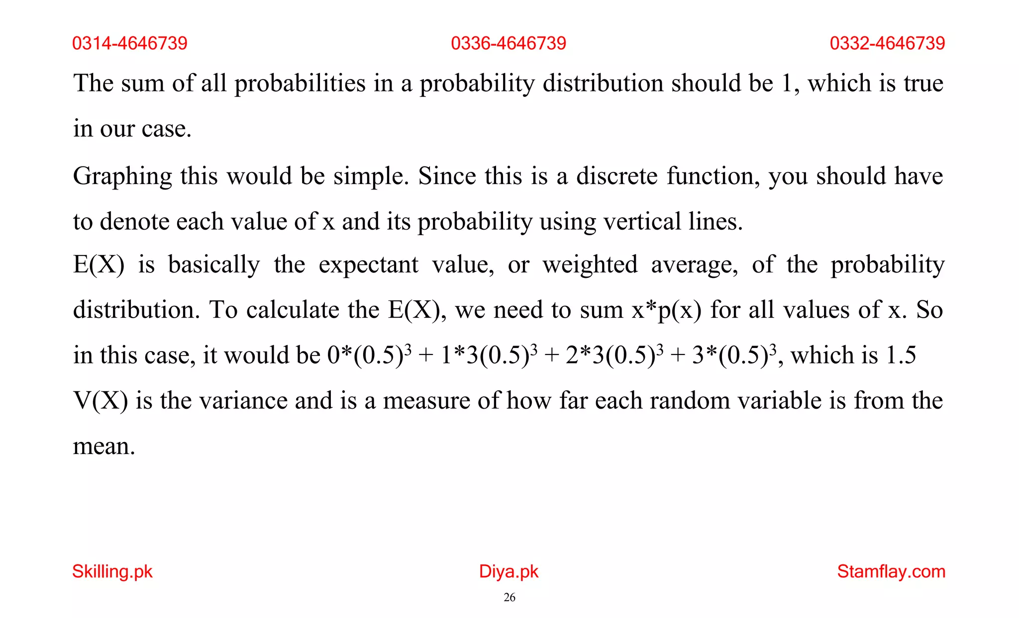 Skilling.pk Diya.pk
26
Stamflay.com
The sum of all probabilities in a probability distribution should be 1, which is true
in our case.
Graphing this would be simple. Since this is a discrete function, you should have
to denote each value of x and its probability using vertical lines.
E(X) is basically the expectant value, or weighted average, of the probability
distribution. To calculate the E(X), we need to sum x*p(x) for all values of x. So
in this case, it would be 0*(0.5)3 + 1*3(0.5)3 + 2*3(0.5)3 + 3*(0.5)3, which is 1.5
V(X) is the variance and is a measure of how far each random variable is from the
mean.
0314-4646739 0336-4646739 0332-4646739
 