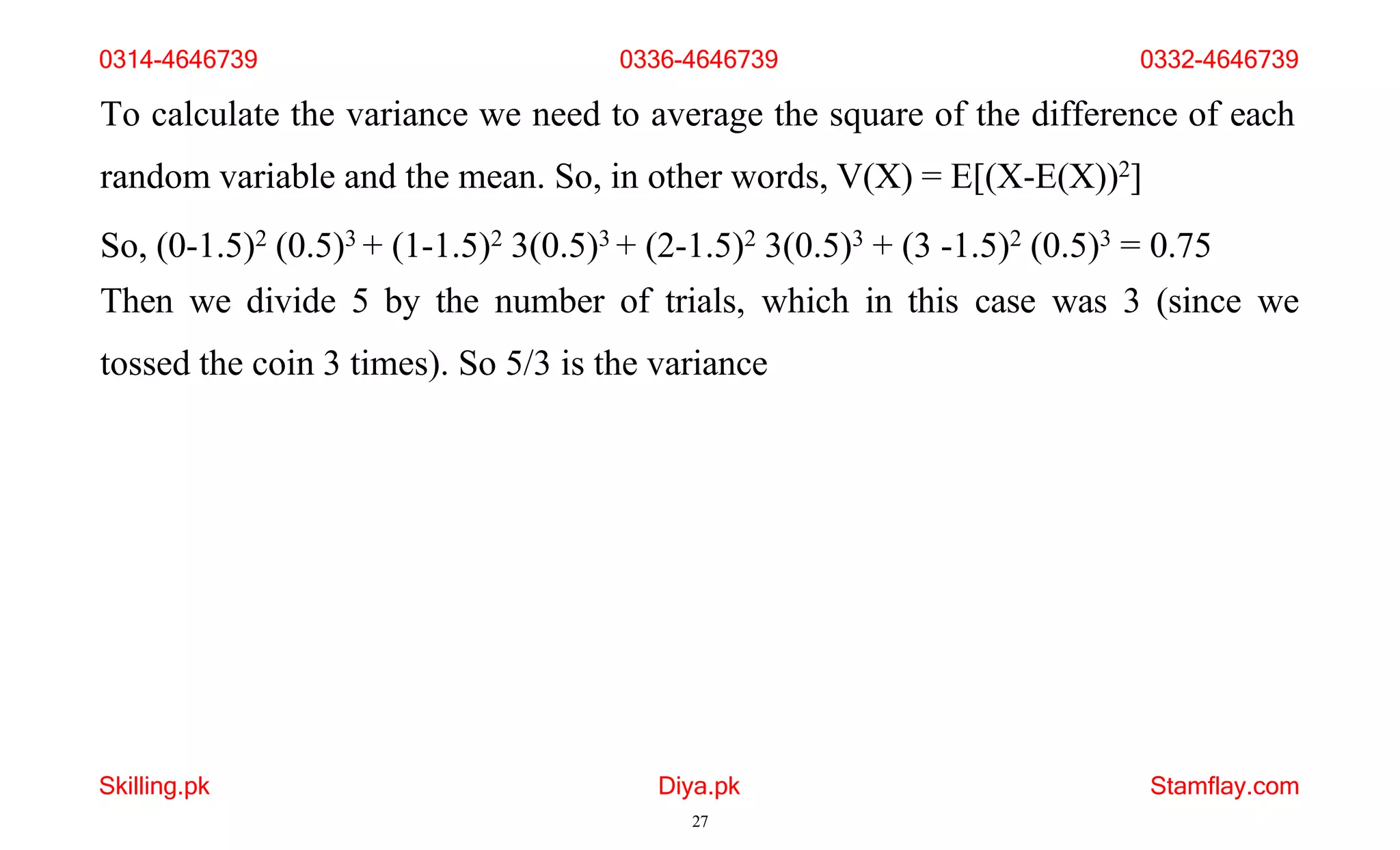 Skilling.pk Diya.pk
27
Stamflay.com
To calculate the variance we need to average the square of the difference of each
random variable and the mean. So, in other words, V(X) = E[(X-E(X))2]
So, (0-1.5)2 (0.5)3 + (1-1.5)2 3(0.5)3 + (2-1.5)2 3(0.5)3 + (3 -1.5)2 (0.5)3 = 0.75
Then we divide 5 by the number of trials, which in this case was 3 (since we
tossed the coin 3 times). So 5/3 is the variance
0314-4646739 0336-4646739 0332-4646739
 