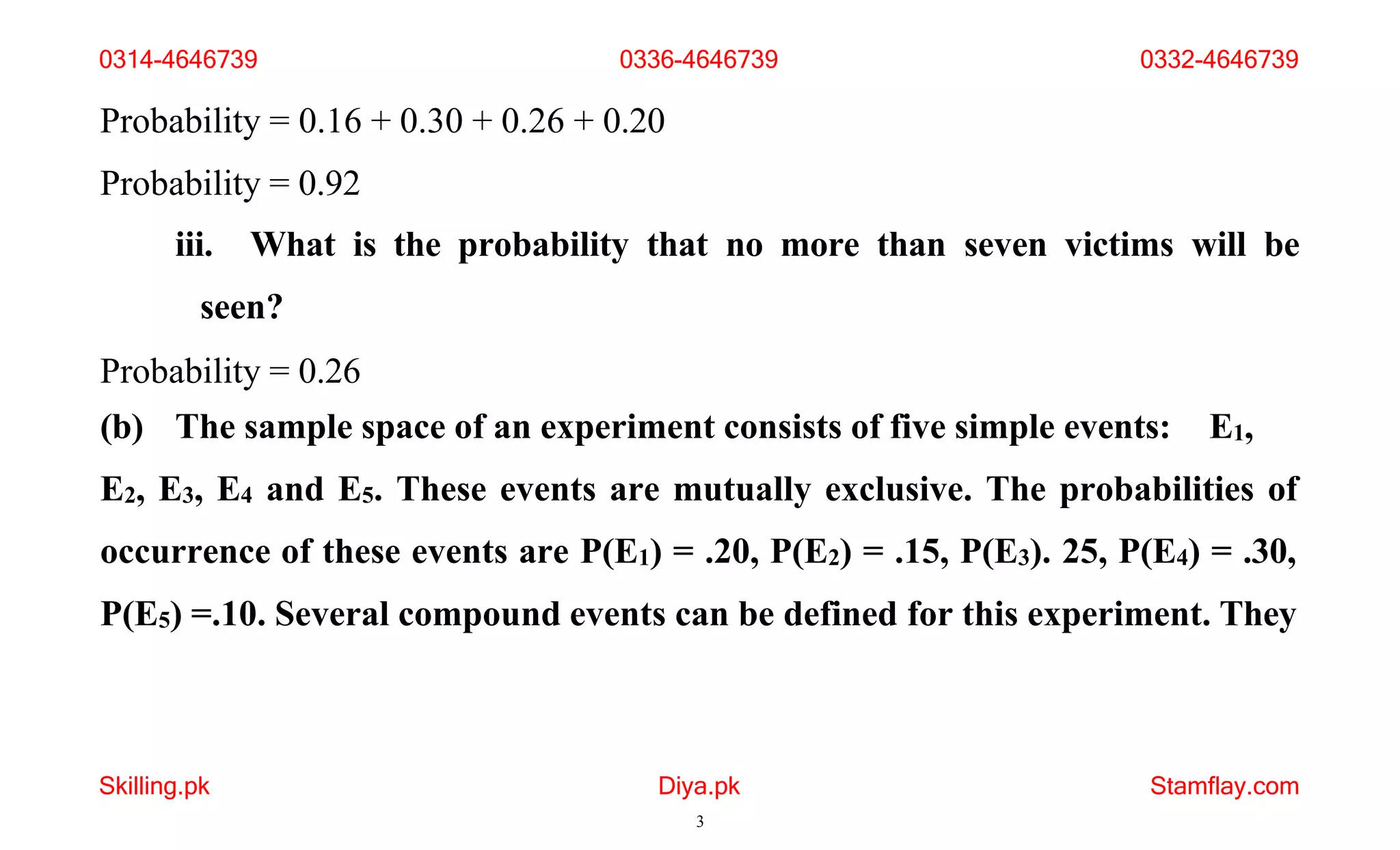 Skilling.pk Diya.pk
3
Stamflay.com
Probability = 0.16 + 0.30 + 0.26 + 0.20
Probability = 0.92
iii. What is the probability that no more than seven victims will be
seen?
Probability = 0.26
(b) The sample space of an experiment consists of five simple events: E1,
E2, E3, E4 and E5. These events are mutually exclusive. The probabilities of
occurrence of these events are P(E1) = .20, P(E2) = .15, P(E3). 25, P(E4) = .30,
P(E5) =.10. Several compound events can be defined for this experiment. They
0314-4646739 0336-4646739 0332-4646739
 