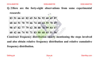 Q. 2Here are the forty-eight observations from some experimental
research:
83 51 66 61 82 65 54 56 92 60 65 87
68 64 51 70 75 66 74 68 44 55 78 69
98 67 82 77 79 62 38 88 76 99 84 47
60 42 66 74 91 71 83 80 68 65 51 56
Construct frequency distribution clearly mentioning the steps involved
and also obtain relative frequency distribution and relative cumulative
frequency distribution.
0314-4646739 0336-4646739 0332-4646739
Skilling.pk Diya.pk
11
Stamflay.com
 