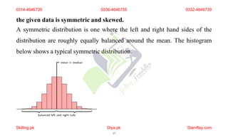 the given data is symmetric and skewed.
A symmetric distribution is one where the left and right hand sides of the
distribution are roughly equally balanced around the mean. The histogram
below shows a typical symmetric distribution.
0314-4646739 0336-4646739 0332-4646739
Skilling.pk Diya.pk
17
Stamflay.com
 