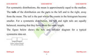 For symmetric distributions, the mean is approximately equal to the median.
The tails of the distribution are the parts to the left and to the right, away
from the mean. The tail is the part where the counts in the histogram become
smaller. For a symmetric distribution, the left and right tails are equally
balanced, meaning that they have about the same length.
The figure below shows the box and whisker diagram for a typical
symmetric data set.
0314-4646739 0336-4646739 0332-4646739
Skilling.pk Diya.pk
18
Stamflay.com
 
