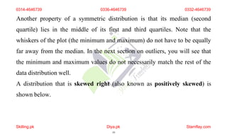 0314-4646739 0336-4646739 0332-4646739
Another property of a symmetric distribution is that its median (second
quartile) lies in the middle of its first and third quartiles. Note that the
whiskers of the plot (the minimum and maximum) do not have to be equally
far away from the median. In the next section on outliers, you will see that
the minimum and maximum values do not necessarily match the rest of the
data distribution well.
A distribution that is skewed right (also known as positively skewed) is
shown below.
Skilling.pk Diya.pk
19
Stamflay.com
 