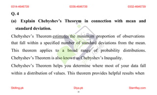 Q. 4
(a) Explain Chebyshev’s Theorem in connection with mean and
standard deviation.
Chebyshev’s Theorem estimates the minimum proportion of observations
that fall within a specified number of standard deviations from the mean.
This theorem applies to a broad range of probability distributions.
Chebyshev’s Theorem is also known as Chebyshev’s Inequality.
Chebyshev’s Theorem helps you determine where most of your data fall
within a distribution of values. This theorem provides helpful results when
0314-4646739
Skilling.pk Diya.pk
28
Stamflay.com
0336-4646739 0332-4646739
 