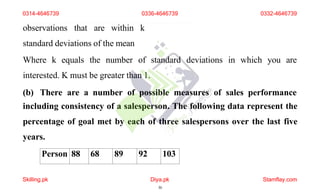 observations that are within k
standard deviations of the mean
Where k equals the number of standard deviations in which you are
interested. K must be greater than 1.
(b) There are a number of possible measures of sales performance
including consistency of a salesperson. The following data represent the
percentage of goal met by each of three salespersons over the last five
years.
Person 88 68 89 92 103
0314-4646739
Skilling.pk Diya.pk
30
Stamflay.com
0336-4646739 0332-4646739
 