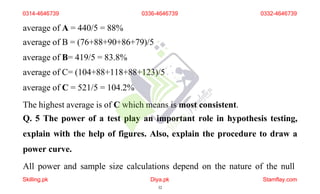 average of A = 440/5 = 88%
average of B = (76+88+90+86+79)/5
average of B= 419/5 = 83.8%
average of C= (104+88+118+88+123)/5
average of C = 521/5 = 104.2%
The highest average is of C which means is most consistent.
Q. 5 The power of a test play an important role in hypothesis testing,
explain with the help of figures. Also, explain the procedure to draw a
power curve.
All power and sample size calculations depend on the nature of the null
0314-4646739 0336-4646739 0332-4646739
Skilling.pk Diya.pk
32
Stamflay.com
 