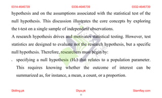 hypothesis and on the assumptions associated with the statistical test of the
null hypothesis. This discussion illustrates the core concepts by exploring
the t-test on a single sample of independent observations.
A research hypothesis drives and motivates statistical testing. However, test
statistics are designed to evaluate not the research hypothesis, but a specific
null hypothesis. Therefore, researchers must begin by:
 specifying a null hypothesis (H0) that relates to a population parameter.
This requires knowing whether the outcome of interest can be
summarized as, for instance, a mean, a count, or a proportion.
0314-4646739 0336-4646739 0332-4646739
Skilling.pk Diya.pk
33
Stamflay.com
 