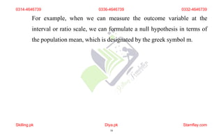 For example, when we can measure the outcome variable at the
interval or ratio scale, we can formulate a null hypothesis in terms of
the population mean, which is designated by the greek symbol m.
0314-4646739 0336-4646739 0332-4646739
Skilling.pk Diya.pk
34
Stamflay.com
 