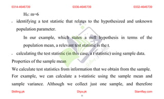 H0: m=6
 identifying a test statistic that relates to the hypothesized and unknown
population parameter.
In our example, which states a null hypothesis in terms of the
population mean, a relevant test statistic is the t.
 calculating the test statistic (in this case, a t statistic) using sample data.
Properties of the sample mean
We calculate test statistics from information that we obtain from the sample.
For example, we can calculate a t-statistic using the sample mean and
sample variance. Although we collect just one sample, and therefore
0314-4646739 0336-4646739 0332-4646739
Skilling.pk Diya.pk
35
Stamflay.com
 