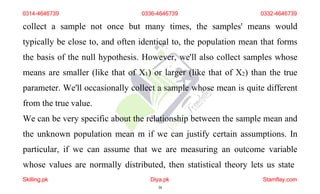 0314-4646739 0336-4646739 0332-4646739
collect a sample not once but many times, the samples' means would
typically be close to, and often identical to, the population mean that forms
the basis of the null hypothesis. However, we'll also collect samples whose
means are smaller (like that of X1) or larger (like that of X2) than the true
parameter. We'll occasionally collect a sample whose mean is quite different
from the true value.
We can be very specific about the relationship between the sample mean and
the unknown population mean m if we can justify certain assumptions. In
particular, if we can assume that we are measuring an outcome variable
whose values are normally distributed, then statistical theory lets us state
Skilling.pk Diya.pk
38
Stamflay.com
 