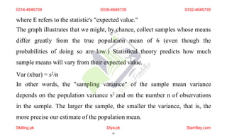 where E refers to the statistic's "expected value."
The graph illustrates that we might, by chance, collect samples whose means
differ greatly from the true population mean of 6 (even though the
probabilities of doing so are low.) Statistical theory predicts how much
sample means will vary from their expected value.
Var (xbar) = s2/n
In other words, the "sampling variance" of the sample mean variance
depends on the population variance s2 and on the number n of observations
in the sample. The larger the sample, the smaller the variance, that is, the
more precise our estimate of the population mean.
0314-4646739 0336-4646739 0332-4646739
Skilling.pk Diya.pk
41
Stamflay.com
 