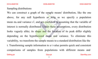 Sampling distributions
We can construct a graph of the sample means' distribution, like the one
above, for any null hypothesis as long as we specify a population
mean m0 and variance s2, and are confident in assuming that the variable of
interest is normally distributed. Under these assumptions, every distribution
looks vaguely alike; its shape and the location of its peak differ slightly
depending on the hypothesized mean and variance. To eliminate this
variability, we transform the sample means to a standard distribution like the
t. Transforming sample information to a t value permits quick and consistent
comparisons of samples from populations with different means and
0314-4646739 0336-4646739 0332-4646739
Skilling.pk Diya.pk
42
Stamflay.com
 