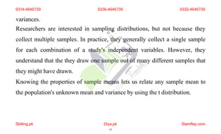 variances.
Researchers are interested in sampling distributions, but not because they
collect multiple samples. In practice, they generally collect a single sample
for each combination of a study's independent variables. However, they
understand that the they draw one sample out of many different samples that
they might have drawn.
Knowing the properties of sample means lets us relate any sample mean to
the population's unknown mean and variance by using the t distribution.
0314-4646739 0336-4646739 0332-4646739
Skilling.pk Diya.pk
43
Stamflay.com
 