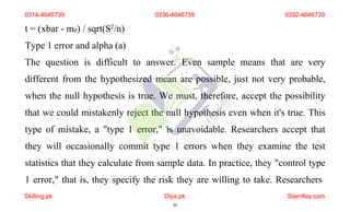 t = (xbar - m0) / sqrt(S2/n)
Type 1 error and alpha (a)
The question is difficult to answer. Even sample means that are very
different from the hypothesized mean are possible, just not very probable,
when the null hypothesis is true. We must, therefore, accept the possibility
that we could mistakenly reject the null hypothesis even when it's true. This
type of mistake, a "type 1 error," is unavoidable. Researchers accept that
they will occasionally commit type 1 errors when they examine the test
statistics that they calculate from sample data. In practice, they "control type
1 error," that is, they specify the risk they are willing to take. Researchers
0314-4646739 0336-4646739 0332-4646739
Skilling.pk Diya.pk
44
Stamflay.com
 