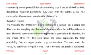 customarily accept probabilities of committing type 1 errors of 0.05 or 0.01,
designating whatever probability they elect with the symbol a. No rule
exists, other than custom, to ordain the choice of a.
Rejection regions
We visualize the probability a as a portion or a region on a graph that
illustrates the sampling distribution of the mean when the null hypothesis is
true. The solid curve depicted below represents a particular t distribution, the
one where df=n-1=9. The area under the curve represents the total
probability that we might produce a given t-statistic. The area under the
curve, by definition, is equal to one. That is because the graphs's horizontal
0314-4646739 0336-4646739 0332-4646739
Skilling.pk Diya.pk
45
Stamflay.com
 
